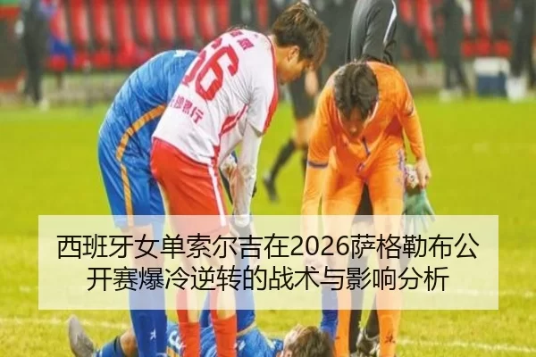 西班牙女单索尔吉在2026萨格勒布公开赛爆冷逆转的战术与影响分析